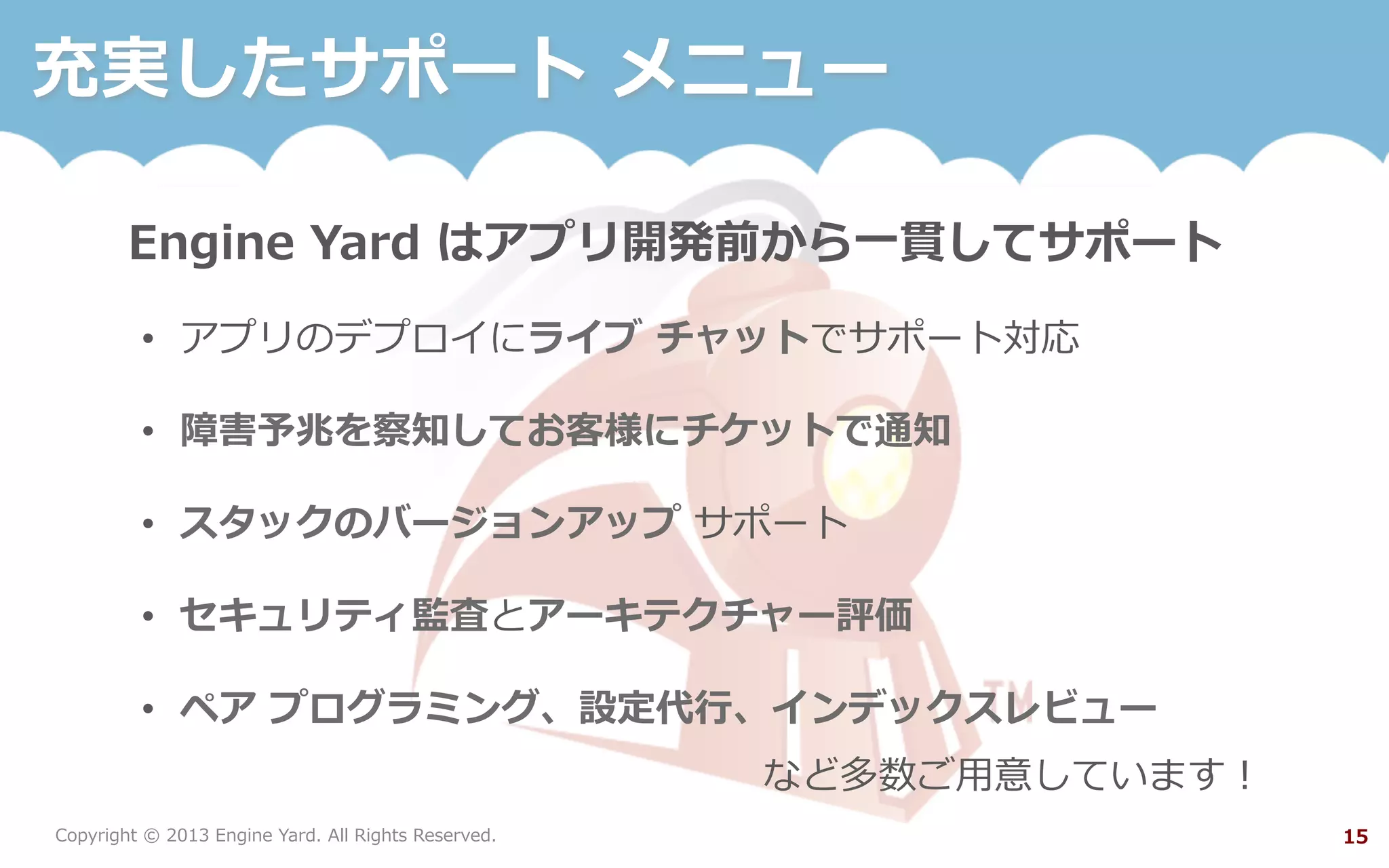 Copyright  ©  2013  Engine  Yard.  All  Rights  Reserved. 15
充実したサポート  メニュー
Engine  Yard  はアプリ開発前から⼀一貫してサポート
•  アプリのデプロイにライブ  チャットでサポート対応
•  障害予兆を察知してお客様にチケットで通知
•  スタックのバージョンアップ  サポート
•  セキュリティ監査とアーキテクチャー評価
•  ペア  プログラミング、設定代⾏行行、インデックスレビュー
など多数ご⽤用意しています！
 