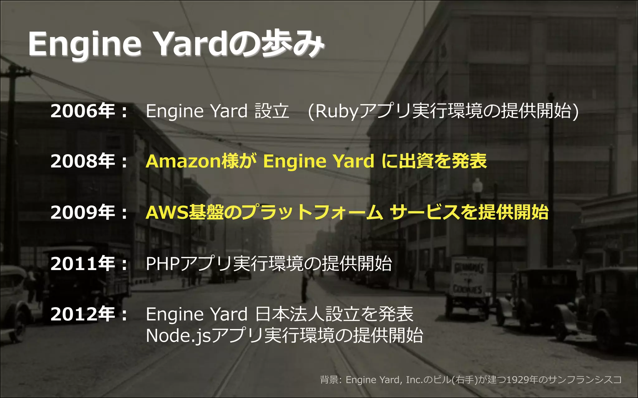 Copyright  ©  2013  Engine  Yard.  All  Rights  Reserved. 3
2006年年： Engine  Yard  設⽴立立 　(Rubyアプリ実⾏行行環境の提供開始)
2008年年： Amazon様が  Engine  Yard  に出資を発表
2009年年： AWS基盤のプラットフォーム  サービスを提供開始
2011年年： PHPアプリ実⾏行行環境の提供開始
2012年年： Engine  Yard  ⽇日本法⼈人設⽴立立を発表
                             Node.jsアプリ実⾏行行環境の提供開始
背景:  Engine  Yard,  Inc.のビル(右⼿手)が建つ1929年年のサンフランシスコ
Engine  Yardの歩み
 