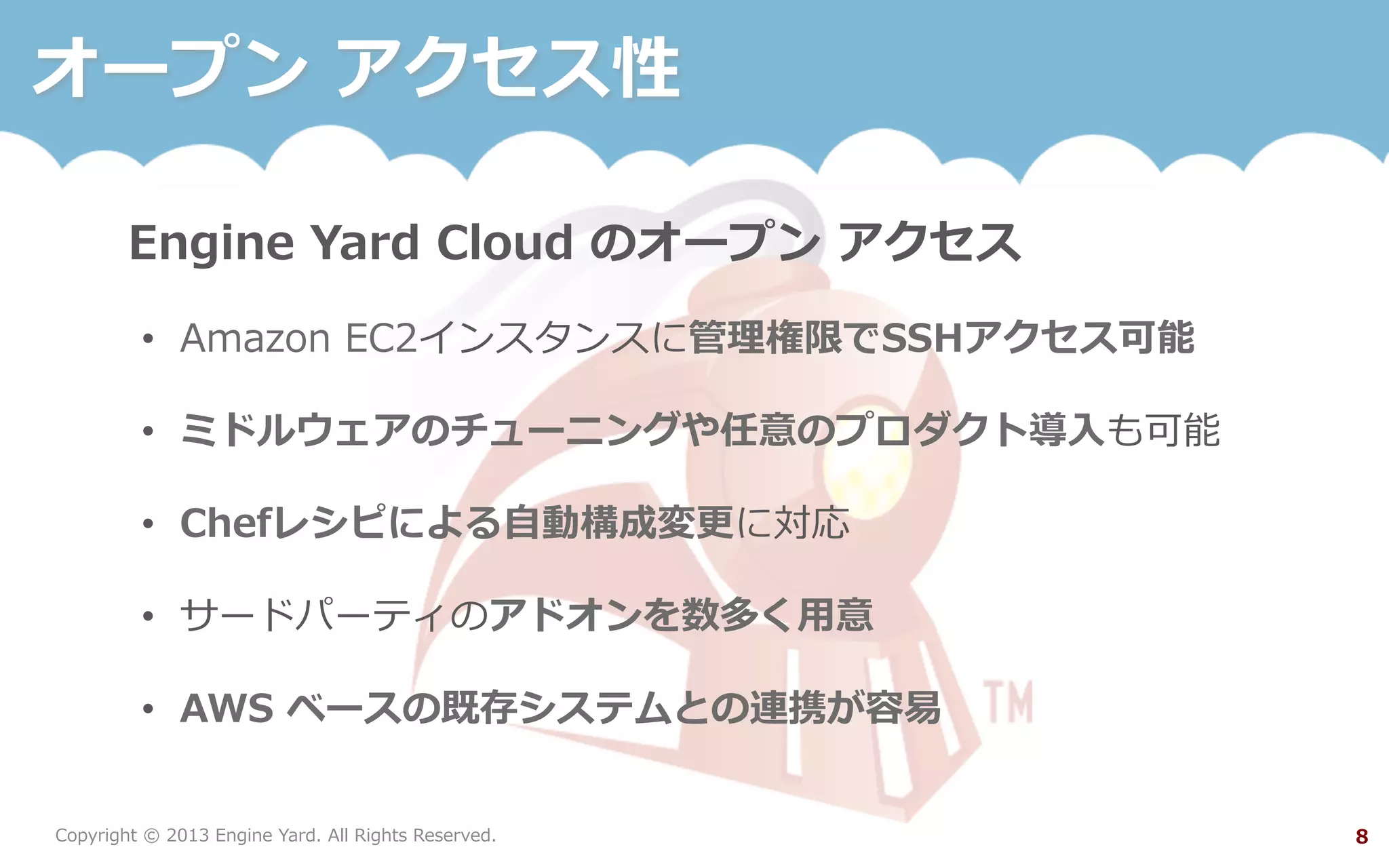 Copyright  ©  2013  Engine  Yard.  All  Rights  Reserved. 8
オープン  アクセス性
Engine  Yard  Cloud  のオープン  アクセス
•  Amazon  EC2インスタンスに管理理権限でSSHアクセス可能
•  ミドルウェアのチューニングや任意のプロダクト導⼊入も可能
•  Chefレシピによる⾃自動構成変更更に対応
•  サードパーティのアドオンを数多く⽤用意
•  AWS  ベースの既存システムとの連携が容易易
 