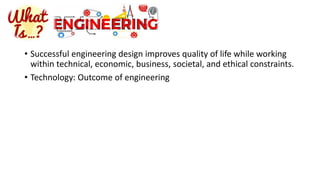 • Successful engineering design improves quality of life while working
within technical, economic, business, societal, and ethical constraints.
• Technology: Outcome of engineering
 