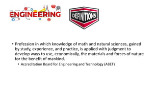 • Profession in which knowledge of math and natural sciences, gained
by study, experience, and practice, is applied with judgment to
develop ways to use, economically, the materials and forces of nature
for the benefit of mankind.
• Accreditation Board for Engineering and Technology (ABET)
 