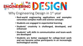 Why Engineering Design in 1st year
• Real-world engineering applications and examples
concretize complex math and science concepts
• Students are engaged in experiential learning
• Students’ creativity is challenged, developed, and
enhanced
• Students’ soft skills in communication and team-work
are developed
• Students are better equipped for college-level work
and can become active participants in an increasingly
technological society
 
