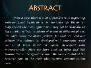 Now a days there is a lot of problem with neglecting
railway signals by the driver in day today life. The driver
may neglect the train signals or it may not be clear due to
fog etc that reflects accidents of trains at different places.
We have taken the above problem for that we need one
solution that solution i.e. developed with automatic speed
control of train based on signals developed with
microcontroller. Here we have used an Infra Red (IR)
transmitter at the signal terminal We have established the
receiver part in the train that receives communication
code.