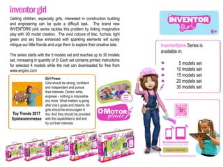 Inventor®pink Series is
available in:
5 models set
10 models set
15 models set
20 models set
30 models set
Getting children, especially girls, interested in construction building
and engineering can be quite a difficult task. The brand new
INVENTOR® pink series tackles this problem by linking imaginative
play with 3D model creation. The vivid colours of lilac, fuchsia, light
green and sky blue enhanced with sparkling elements will surely
intrigue our little friends and urge them to explore their creative side.
The series starts with the 5 models set and reaches up to 30 models
set, increasing in quantity of 5! Each set contains printed instructions
for selected 4 models while the rest can downloaded for free from
www.engino.com
Toy Trends 2017
Spielwarenmesse
Girl Power
Girls should be strong, confident
and independent and pursue
their interests. Doctor, artist,
engineer - nothing is impossible
any more. What matters is going
after one’s goals and dreams. All
girls should be encouraged in
this. And they should be provided
with the capabilities to test and
try out their interests
inventorgirl
 