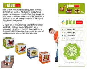 Pico Spinners have always been a favourite toy of children.
ENGINO® has developed this new series of colourful Pico
Spinners, where creativity meets fun! Each of the 4 sets of the
Pico Spinners contain a special spinner support component, a
printed colour disk and a library of standard ENGINO® parts
coloured with metal pigments.
2 models can be created from each set and when all sets are
combined, 3 models of planes and helicopters can be
assembled. Instructions for the combination models can be
found on ENGINO’s® website and more models are uploaded
regularly to further enhance the building possibilities.
 