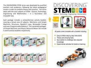 8 –16+
All packs come complete with a booklet including:
Easy to follow step by step instructions
Theory and amazing facts
Quiz section to challenge new acquired
knowledge
Experimental activities for hands on learning
The DISCOVERING STEM series was developed by qualified
teachers and academics, following the latest pedagogical
trends in order to combine theory with practice. The series
deals with the core subjects of STEM – Science, Technology,
Engineering and Mathematics – in a fascination and
enjoyable way.
Each package includes a comprehensive activity booklet,
covering a broad area of subjects: Mechanics and Simple
Machines, Structures, Newton’s Laws, Renewable Energy
and even Programmable Robotics! The combined packages
of Simple Machines and Physics Resource Maser Set include
5 and 8 activity booklets respectively.
 