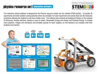 The interactive activity software is designed for the Physics resource master set, the ultimate STEM solution. It includes 38
experiments and other problem solving activities which are printable. For each experiment and activity there are 3D interactive
animations allowing the students to see how models move. The software also presents all background theory on the subjects
of Structures, Simple machines, Newton’s Laws of motion, Renewable Energy and Kinetic and Potential Energy. It includes
many graphics, images and animations and printable quizzes for each subjects, so that teachers can evaluate what their
students have learned.
 