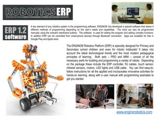 A key element of any robotics system is the programming software. ENGINO® has developed a special software that allows 4
different methods of programming depending on the user’s needs and capabilities. The robot can also be programmed
manually using the onboard membrane buttons. The software is used for editing the program and adding complex functions.
In addition ERP can be controlled from smart-phone devices through Bluetooth connection. Apps are available for free in
Google Play and Apple store.
The ENGINO® Robotics Platform (ERP) is specially designed for Primary and
Secondary school children and even for robotic hobbyists! It takes into
account the latest technological trends and the most modern pedagogical
principles of learning. Both sets – PRO and MINI – consist of all the
necessary parts for building and programming a variety of robots. Depending
on the package these include the ERP controller, RJ cables, touch sensor,
infrared sensors, motors, LED lights and USB cable. You can find easy-to-
follow instructions for all the applied and incorporates innovative activities for
hands-on learning, along with a user manual with programming examples to
get you started.
www.enginorobotics.com
 
