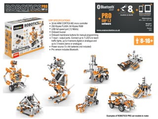 +
Examples of ROBOTICS PRO set models to make
ERP SPECIFICATIONS:
32-bit ARM CORTEX-M2 micro controller
256 Kbytes FLASH, 64 Kbytes RAM
USB full speed port (12 Mbit/s)
Onboard buzzer
Onboard membrane buttons for manual programming
7 input – output ports. Connect up to 7 LED’s to teach
traffic lights, up to 4 sensors digital or analogue and
up to 3 motors (servo or analogue)
Power source: 6 x AA batteries (not included)
Pro version includes Bluetooth.
 