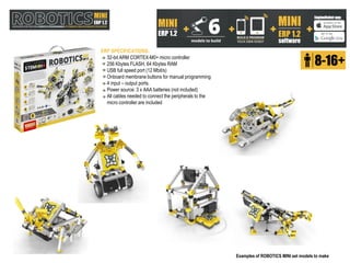 +
Examples of ROBOTICS MINI set models to make
ERP SPECIFICATIONS:
32-bit ARM CORTEX-M0+ micro controller
256 Kbytes FLASH, 64 Kbytes RAM
USB full speed port (12 Mbit/s)
Onboard membrane buttons for manual programming
4 input – output ports.
Power source: 3 x AAA batteries (not included)
All cables needed to connect the peripherals to the
micro controller are included
 