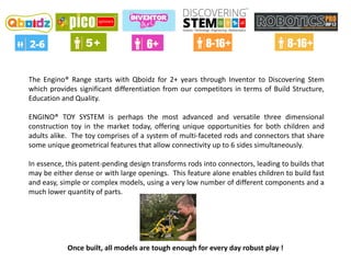 The Engino® Range starts with Qboidz for 2+ years through Inventor to Discovering Stem
which provides significant differentiation from our competitors in terms of Build Structure,
Education and Quality.
ENGINO® TOY SYSTEM is perhaps the most advanced and versatile three dimensional
construction toy in the market today, offering unique opportunities for both children and
adults alike. The toy comprises of a system of multi-faceted rods and connectors that share
some unique geometrical features that allow connectivity up to 6 sides simultaneously.
In essence, this patent-pending design transforms rods into connectors, leading to builds that
may be either dense or with large openings. This feature alone enables children to build fast
and easy, simple or complex models, using a very low number of different components and a
much lower quantity of parts.
Once built, all models are tough enough for every day robust play !
 