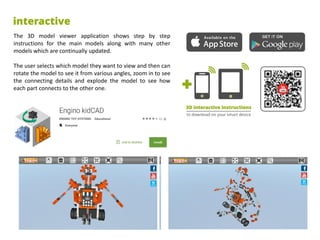 The 3D model viewer application shows step by step
instructions for the main models along with many other
models which are continually updated.
The user selects which model they want to view and then can
rotate the model to see it from various angles, zoom in to see
the connecting details and explode the model to see how
each part connects to the other one.
 