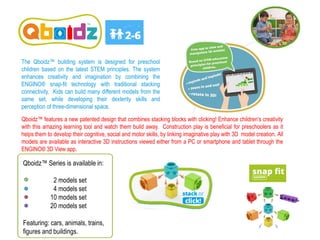 Qboidz™ Series is available in:
2 models set
4 models set
10 models set
20 models set
Featuring: cars, animals, trains,
figures and buildings.
Qboidz™ features a new patented design that combines stacking blocks with clicking! Enhance children’s creativity
with this amazing learning tool and watch them build away. Construction play is beneficial for preschoolers as it
helps them to develop their cognitive, social and motor skills, by linking imaginative play with 3D model creation. All
models are available as interactive 3D instructions viewed either from a PC or smartphone and tablet through the
ENGINO® 3D View app.
The Qboidz™ building system is designed for preschool
children based on the latest STEM principles. The system
enhances creativity and imagination by combining the
ENGINO® snap-fit technology with traditional stacking
connectivity. Kids can build many different models from the
same set, while developing their dexterity skills and
perception of three-dimensional space.
 