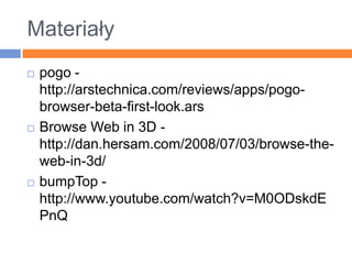 Materiałypogo -http://arstechnica.com/reviews/apps/pogo-browser-beta-first-look.arsBrowse Web in 3D - http://dan.hersam.com/2008/07/03/browse-the-web-in-3d/bumpTop - http://www.youtube.com/watch?v=M0ODskdEPnQ