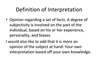 Definition of Interpretation Opinion regarding a set of facts. A degree of subjectivity is involved on the part of the individual, based on his or her experience, personality, and biases. I would also like to add that it is more an opinion of the subject at hand. Your own interpretation based off your own knowledge. 