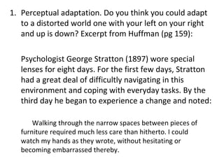 Perceptual adaptation. Do you think you could adapt to a distorted world one with your left on your right and up is down? Excerpt from Huffman (pg 159): Psychologist George Stratton (1897) wore special lenses for eight days. For the first few days, Stratton had a great deal of difficultly navigating in this environment and coping with everyday tasks. By the third day he began to experience a change and noted:  Walking through the narrow spaces between pieces of  furniture required much less care than hitherto. I could  watch my hands as they wrote, without hesitating or  becoming embarrassed thereby. 