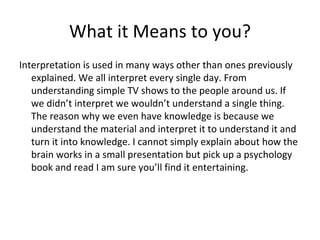 What it Means to you? Interpretation is used in many ways other than ones previously explained. We all interpret every single day. From understanding simple TV shows to the people around us. If we didn’t interpret we wouldn’t understand a single thing. The reason why we even have knowledge is because we understand the material and interpret it to understand it and turn it into knowledge. I cannot simply explain about how the brain works in a small presentation but pick up a psychology book and read I am sure you’ll find it entertaining. 