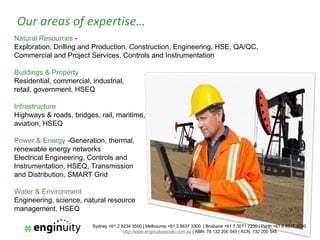 Our areas of expertise…
Natural Resources -
Exploration, Drilling and Production, Construction, Engineering, HSE, QA/QC,
Commercial and Project Services, Controls and Instrumentation

Buildings & Property
Residential, commercial, industrial,
retail, government, HSEQ

Infrastructure
Highways & roads, bridges, rail, maritime,
aviation, HSEQ

Power & Energy -Generation, thermal,
renewable energy networks
Electrical Engineering, Controls and
Instrumentation, HSEQ, Transmission
and Distribution, SMART Grid

Water & Environment
Engineering, science, natural resource
management, HSEQ

                         Sydney +61 2 8234 3500 | Melbourne +61 3 8637 3300 | Brisbane +61 7 3071 7200 | Perth +61 8 6317 3050
                                       http://www.enginuitypeople.com.au | ABN: 78 132 200 545 | ACN: 132 200 545
 