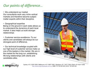 Our points of difference…
• We understand our market
Our consultants work very niche vertical
markets and therefore become subject
matter experts within their discipline.

• Geographical expertise
Being on the ground in each state allows us
to understand the dynamics of each local
market. It also helps us build stronger
relationships

• Customer service excellence- To our
clients and candidates will always be our
strongest point of difference.

• Our technical knowledge coupled with
our high level of customer service make us
one of the leaders in the market. We are in
the market for the long run, establishing
life-long relationships with clients and
candidates alike.


                       Sydney +61 2 8234 3500 | Melbourne +61 3 8637 3300 | Brisbane +61 7 3071 7200 | Perth +61 8 6317 3050
                                     http://www.enginuitypeople.com.au | ABN: 78 132 200 545 | ACN: 132 200 545
 