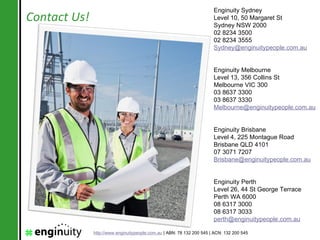 Enginuity Sydney
Contact Us!                                                            Level 10, 50 Margaret St
                                                                       Sydney NSW 2000
                                                                       02 8234 3500
                                                                       02 8234 3555
                                                                       Sydney@enginuitypeople.com.au


                                                                       Enginuity Melbourne
                                                                       Level 13, 356 Collins St
                                                                       Melbourne VIC 300
                                                                       03 8637 3300
                                                                       03 8637 3330
                                                                       Melbourne@enginuitypeople.com.au


                                                                       Enginuity Brisbane
                                                                       Level 4, 225 Montague Road
                                                                       Brisbane QLD 4101
                                                                       07 3071 7207
                                                                       Brisbane@enginuitypeople.com.au


                                                                       Enginuity Perth
                                                                       Level 26, 44 St George Terrace
                                                                       Perth WA 6000
                                                                       08 6317 3000
                                                                       08 6317 3033
                                                                       perth@enginuitypeople.com.au

              http://www.enginuitypeople.com.au | ABN: 78 132 200 545 | ACN: 132 200 545
 