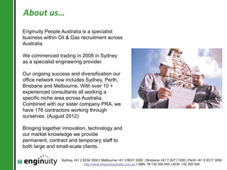 About us…
Enginuity People Australia is a specialist
business within Oil & Gas recruitment across
Australia.

We commenced trading in 2008 in Sydney
as a specialist engineering provider.

Our ongoing success and diversification our
office network now includes Sydney, Perth,
Brisbane and Melbourne. With over 10 +
experienced consultants all working a
specific niche area across Australia.
Combined with our sister company PRA, we
have 176 contractors working through
ourselves. (August 2012)

Bringing together innovation, technology and
our market knowledge we provide
permanent, contract and temporary staff to
both large and small-scale clients.

.                Sydney +61 2 8234 3500 | Melbourne +61 3 8637 3300 | Brisbane +61 7 3071 7200 | Perth +61 8 6317 3050
                               http://www.enginuitypeople.com.au | ABN: 78 132 200 545 | ACN: 132 200 545
 