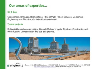 Our areas of expertise…
Oil & Gas

Geosciences, Drilling and Completions, HSE, QA/QC, Project Services, Mechanical
Engineering and Electrical, Controls & Instrumentation

Typical projects

Drilling & Completions campaigns, On and Offshore projects, Pipelines, Construction and
Infrastructure, Demobilisation and Sub Sea projects.




                   Sydney +61 2 8234 3500 | Melbourne +61 3 8637 3300 | Brisbane +61 7 3071 7200 | Perth +61 8 6317 3050
                                 http://www.enginuitypeople.com.au | ABN: 78 132 200 545 | ACN: 132 200 545
 