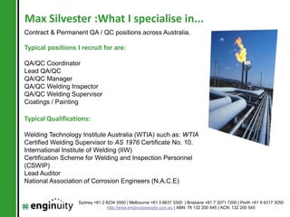 Max Silvester :What I specialise in...
Contract & Permanent QA / QC positions across Australia.

Typical positions I recruit for are:

QA/QC Coordinator
Lead QA/QC
QA/QC Manager
QA/QC Welding Inspector
QA/QC Welding Supervisor
Coatings / Painting

Typical Qualifications:

Welding Technology Institute Australia (WTIA) such as: WTIA
Certified Welding Supervisor to AS 1976 Certificate No. 10.
International Institute of Welding (IIW)
Certification Scheme for Welding and Inspection Personnel
(CSWIP)
Lead Auditor
National Association of Corrosion Engineers (N.A.C.E)


                   Sydney +61 2 8234 3500 | Melbourne +61 3 8637 3300 | Brisbane +61 7 3071 7200 | Perth +61 8 6317 3050
                                 http://www.enginuitypeople.com.au | ABN: 78 132 200 545 | ACN: 132 200 545
 