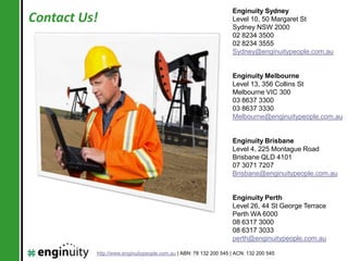 Enginuity Sydney
Contact Us!                                                       Level 10, 50 Margaret St
                                                                  Sydney NSW 2000
                                                                  02 8234 3500
                                                                  02 8234 3555
                                                                  Sydney@enginuitypeople.com.au


                                                                  Enginuity Melbourne
                                                                  Level 13, 356 Collins St
                                                                  Melbourne VIC 300
                                                                  03 8637 3300
                                                                  03 8637 3330
                                                                  Melbourne@enginuitypeople.com.au


                                                                  Enginuity Brisbane
                                                                  Level 4, 225 Montague Road
                                                                  Brisbane QLD 4101
                                                                  07 3071 7207
                                                                  Brisbane@enginuitypeople.com.au


                                                                  Enginuity Perth
                                                                  Level 26, 44 St George Terrace
                                                                  Perth WA 6000
                                                                  08 6317 3000
                                                                  08 6317 3033
                                                                  perth@enginuitypeople.com.au

          http://www.enginuitypeople.com.au | ABN: 78 132 200 545 | ACN: 132 200 545
 