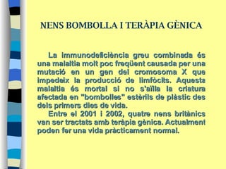 La immunodeficiència greu combinada és una malaltia molt poc freqüent causada per una mutació en un gen del cromosoma X que impedeix la producció de limfòcits. Aquesta malaltia és mortal si no s'aïlla la criatura afectada en "bombolles" estèrils de plàstic des dels primers dies de vida.  Entre el 2001 i 2002, quatre nens britànics van ser tractats amb teràpia gènica. Actualment poden fer una vida pràcticament normal. NENS BOMBOLLA I TERÀPIA GÈNICA 
