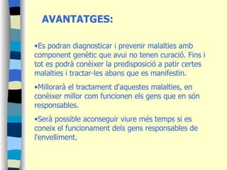 AVANTATGES: Es podran diagnosticar i prevenir malalties amb component genètic que avui no tenen curació. Fins i tot es podrà conèixer la predisposició a patir certes malalties i tractar-les abans que es manifestin.  Millorarà el tractament d'aquestes malalties, en conèixer millor com funcionen els gens que en són responsables.  Serà possible aconseguir viure més temps si es coneix el funcionament dels gens responsables de l'envelliment. 