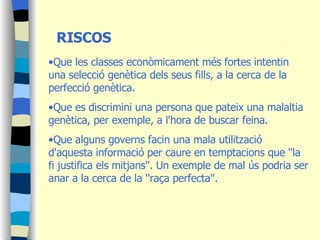 RISCOS Que les classes econòmicament més fortes intentin una selecció genètica dels seus fills, a la cerca de la perfecció genètica.  Que es discrimini una persona que pateix una malaltia genètica, per exemple, a l'hora de buscar feina.  Que alguns governs facin una mala utilització d'aquesta informació per caure en temptacions que ''la fi justifica els mitjans''. Un exemple de mal ús podria ser anar a la cerca de la ''raça perfecta''. 