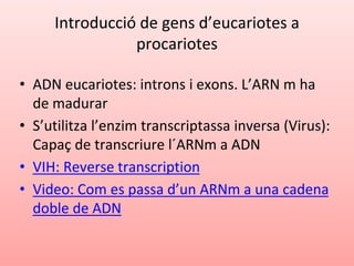 Introducció de gens d’eucariotes a
procariotes
• ADN eucariotes: introns i exons. L’ARN m ha
de madurar
• S’utilitza l’enzim transcriptassa inversa (Virus):
Capaç de transcriure l´ARNm a ADN
• VIH: Reverse transcription
• Video: Com es passa d’un ARNm a una cadena
doble de ADN
 