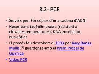 8.3- PCR
• Serveix per: Fer còpies d’una cadena d’ADN
• Necesitem: taqPolimerassa (resistent a
elevades temperatures), DNA encebador,
nucleòtids
• El procés fou descobert el 1983 per Kary Banks
Mullis,[1] guardonat amb el Premi Nobel de
Química.
• Vídeo PCR
 
