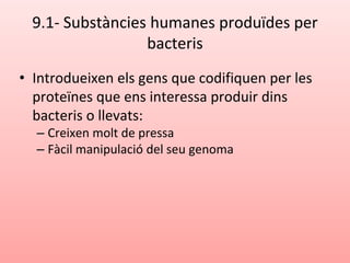 9.1- Substàncies humanes produïdes per
bacteris
• Introdueixen els gens que codifiquen per les
proteïnes que ens interessa produir dins
bacteris o llevats:
– Creixen molt de pressa
– Fàcil manipulació del seu genoma
 