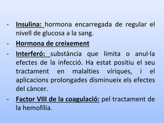 - Insulina: hormona encarregada de regular el
nivell de glucosa a la sang.
- Hormona de creixement
- Interferó: substància que limita o anul·la
efectes de la infecció. Ha estat positiu el seu
tractament en malalties víriques, i el
aplicacions prolongades disminueix els efectes
del càncer.
- Factor VIII de la coagulació: pel tractament de
la hemofília.
 