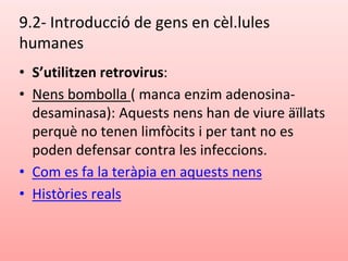 9.2- Introducció de gens en cèl.lules
humanes
• S’utilitzen retrovirus:
• Nens bombolla ( manca enzim adenosina-
desaminasa): Aquests nens han de viure äïllats
perquè no tenen limfòcits i per tant no es
poden defensar contra les infeccions.
• Com es fa la teràpia en aquests nens
• Històries reals
 