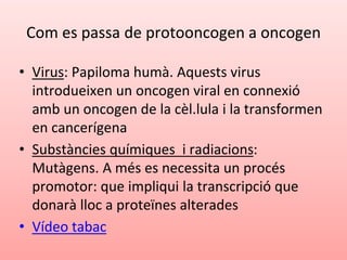 Com es passa de protooncogen a oncogen
• Virus: Papiloma humà. Aquests virus
introdueixen un oncogen viral en connexió
amb un oncogen de la cèl.lula i la transformen
en cancerígena
• Substàncies químiques i radiacions:
Mutàgens. A més es necessita un procés
promotor: que impliqui la transcripció que
donarà lloc a proteïnes alterades
• Vídeo tabac
 