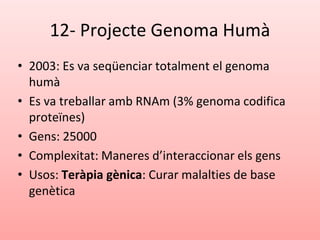 12- Projecte Genoma Humà
• 2003: Es va seqüenciar totalment el genoma
humà
• Es va treballar amb RNAm (3% genoma codifica
proteïnes)
• Gens: 25000
• Complexitat: Maneres d’interaccionar els gens
• Usos: Teràpia gènica: Curar malalties de base
genètica
 