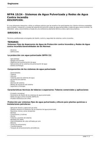 Enginzone
NFPA 15/24 ‐ Sistemas de Agua Pulverizada y Redes de Agua
Contra Incendio
DESCRIPCIÓN:
El curso altamente interactivo, utiliza un enfoque práctico que les enseña a los participantes los criterios mínimos aceptables
para el diseño, instalación y prueba de sistemas de extinción a base de agua pulverizada y redes de agua contra incendio. Se
obtendrán  estos conocimientos a través de una conferencia altamente técnica unida a ejercicios prácticos.
DIRIGIDO A:
Técnicos y profesionales encargados del diseño, control y seguridad de sistemas contra incendios.
TEMARIO:
Sistemas Fijos de Aspersores de Agua de Protección contra Incendios y Redes de Agua
contra Incendio:Generalidades de las Normas
- Alcances
- Definiciones
La protección con agua pulverizada (NFPA 15)
- Aplicabilidad
- Riesgos de Incendio
- Objetivos de la pulverización de agua
- Aplicaciones de los sistemas de pulverización de agua
- Análisis de Riesgos
Componentes de los sistemas de agua pulverizada
- Generalidades
- Toberas
- Válvulas
- Tuberías para los sistemas de agua
- Accesorios de tuberías
- Filtros
- Alarmas del sistema
- Medios de activación del sistema
- Soportaría y Drenajes
Características técnicas de toberas o aspersores: Toberas comerciales y aplicaciones
- El diseño conceptual
- Parámetros de diseño de los sistemas de agua pulverizada
- Redes de agua contra incendio (NFPA 24)
- Pruebas Hidráulicas de la Red
Protección por sistemas fijos de agua pulverizada y diluvio para plantas químicas e
instalaciones petroleras:
- Aplicación directa y aplicación por área
- Diseños mecánico e hidráulico de los sistemas de agua pulverizada
- Reactores, torres y otros recipientes
- Bombas
- Compresores y turbinas
- Hornos
- Tuberías y puentes de tuberías
- Bandejas de cables
- Intercambiadores de calor enfriados por aire
- Motores
- Torres de enfriamiento
- Transformadores
- Tanques de almacenamiento atmosféricos
page 1 / 2
 