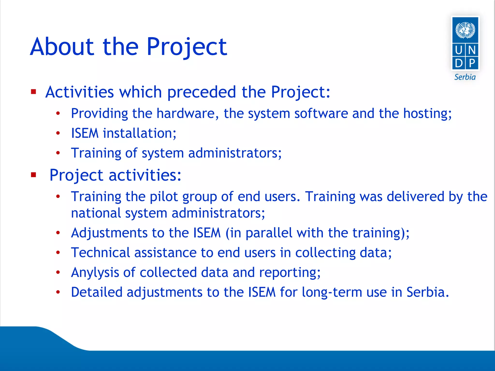 Page 10
About the Project
 Activities which preceded the Project:
• Providing the hardware, the system software and the hosting;
• ISEM installation;
• Training of system administrators;
 Project activities:
• Training the pilot group of end users. Training was delivered by the
national system administrators;
• Adjustments to the ISEM (in parallel with the training);
• Technical assistance to end users in collecting data;
• Anylysis of collected data and reporting;
• Detailed adjustments to the ISEM for long-term use in Serbia.
 