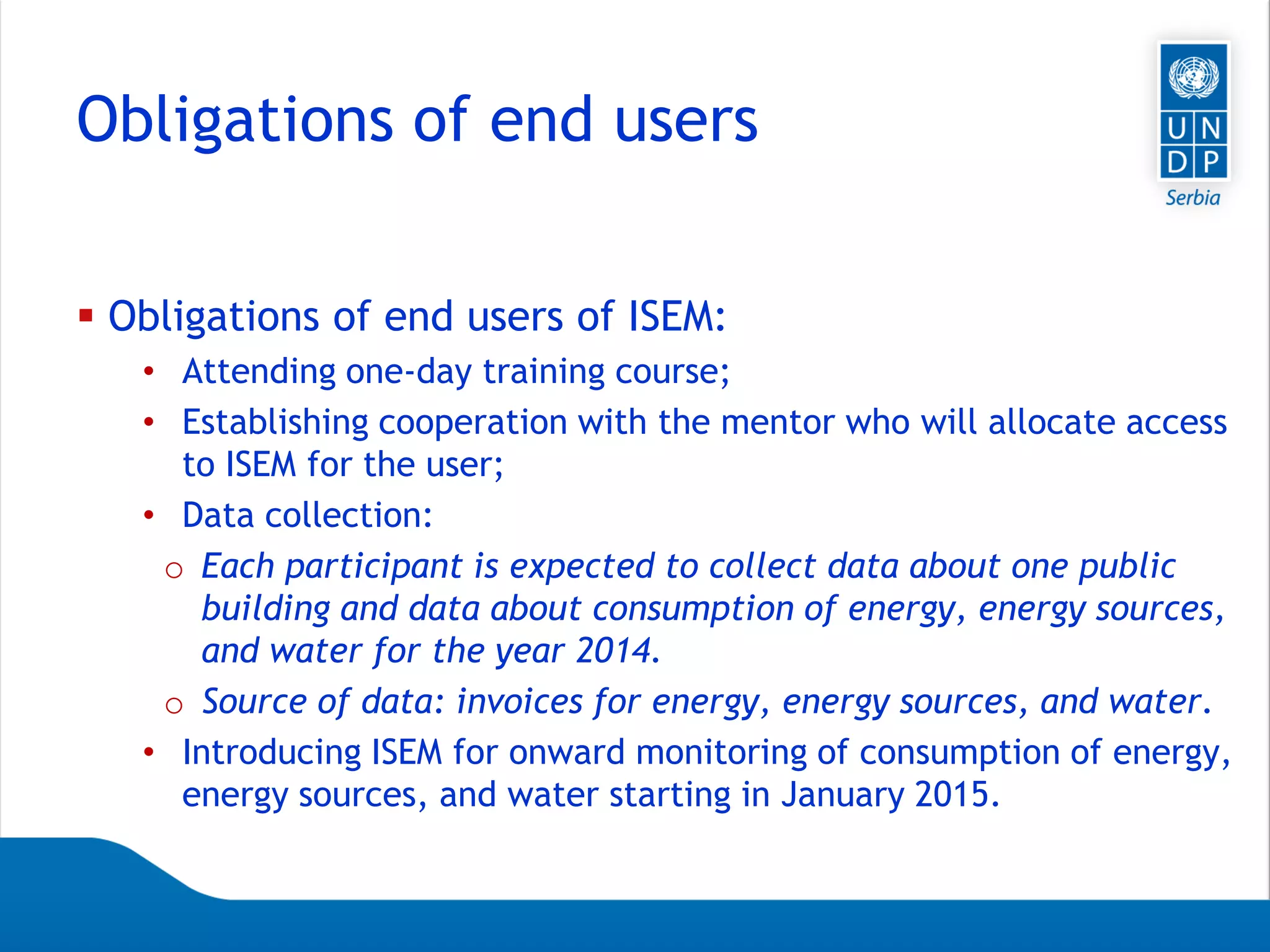 Page 11
Obligations of end users
 Obligations of end users of ISEM:
• Attending one-day training course;
• Establishing cooperation with the mentor who will allocate access
to ISEM for the user;
• Data collection:
o Each participant is expected to collect data about one public
building and data about consumption of energy, energy sources,
and water for the year 2014.
o Source of data: invoices for energy, energy sources, and water.
• Introducing ISEM for onward monitoring of consumption of energy,
energy sources, and water starting in January 2015.
 