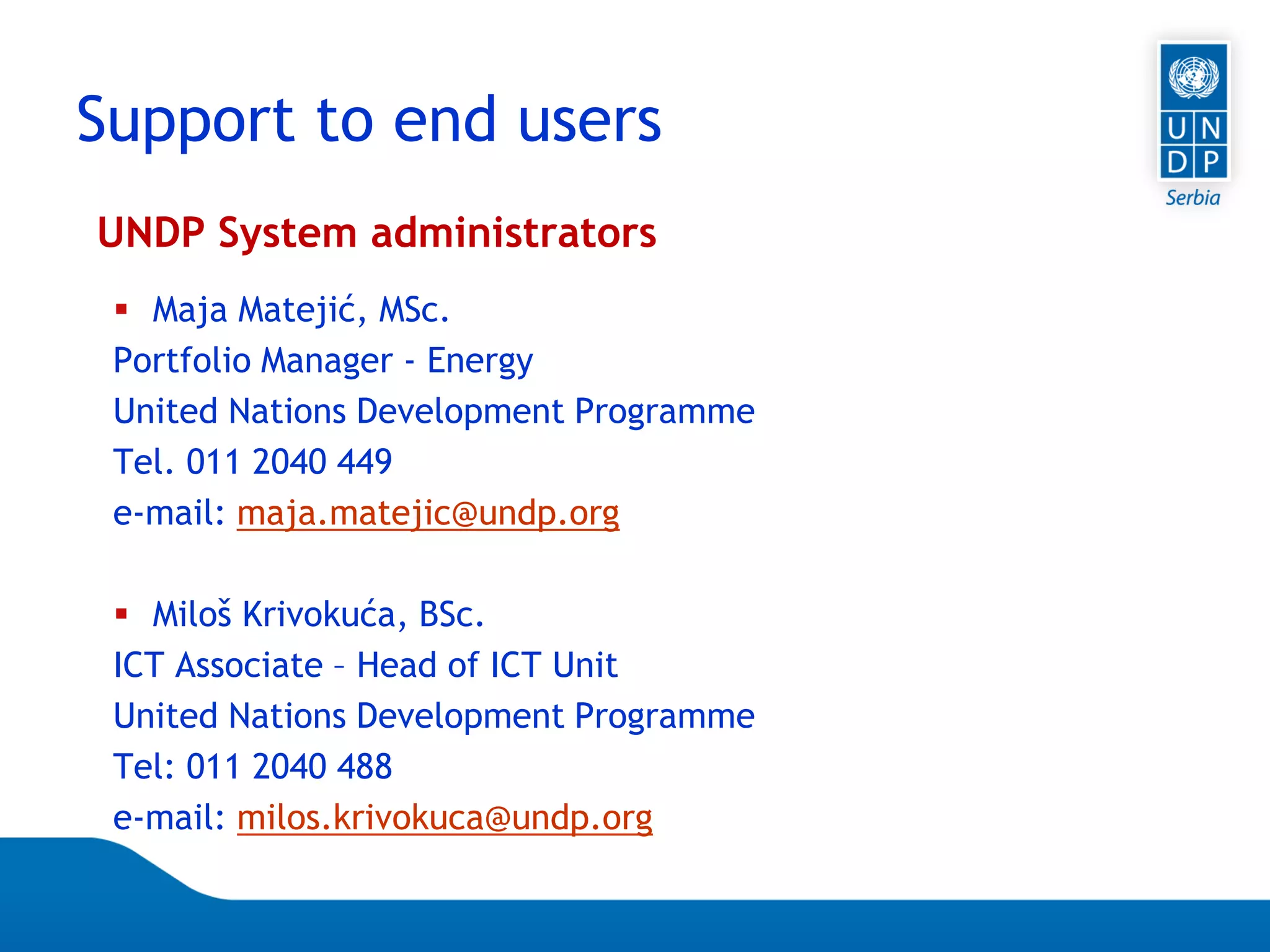 Page 12
UNDP System administrators
 Maja Matejić, MSc.
Portfolio Manager - Energy
United Nations Development Programme
Tel. 011 2040 449
e-mail: maja.matejic@undp.org
 Miloš Krivokuća, BSc.
ICT Associate – Head of ICT Unit
United Nations Development Programme
Tel: 011 2040 488
e-mail: milos.krivokuca@undp.org
Support to end users
 