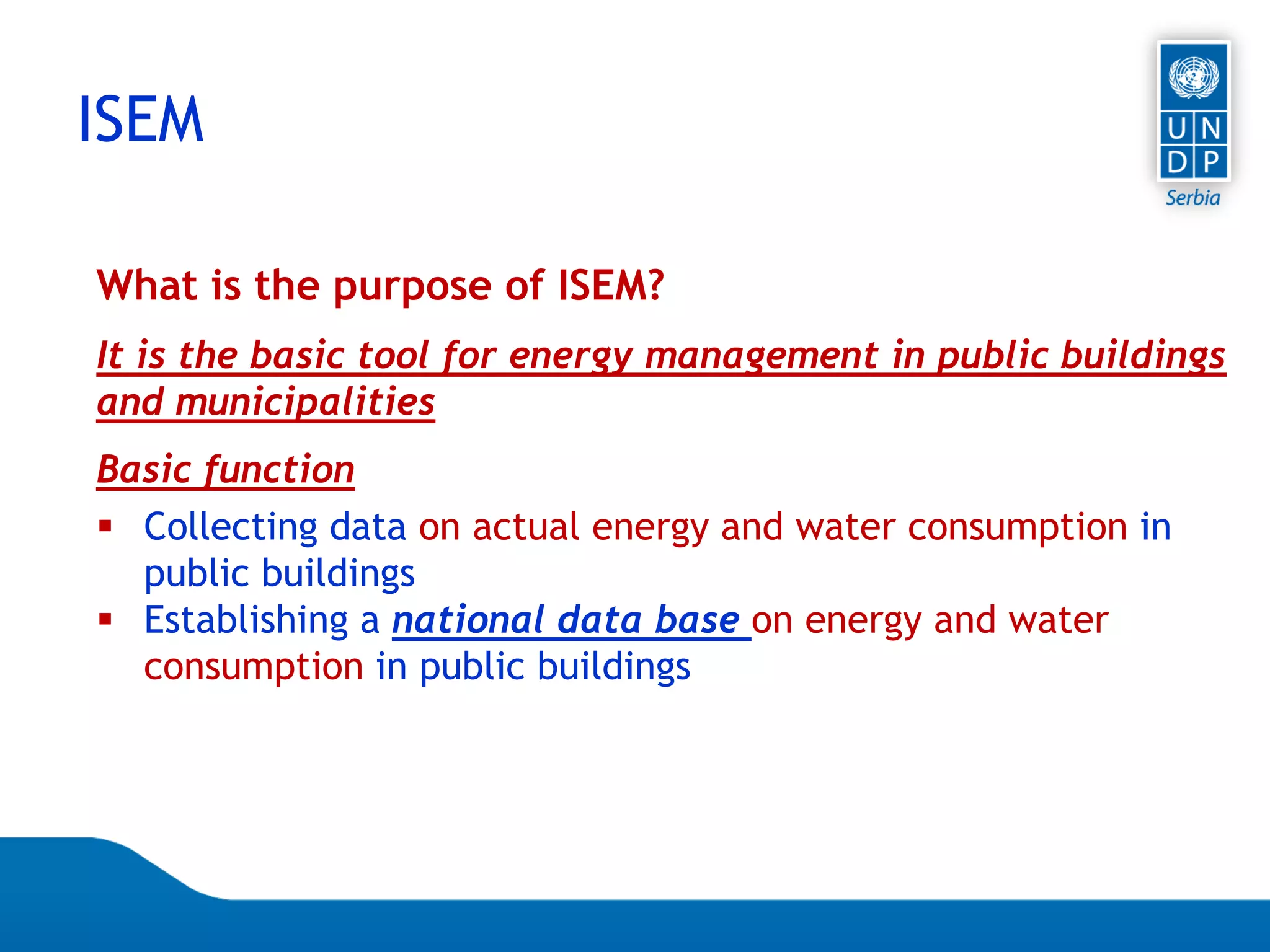 Page 13
ISEM
What is the purpose of ISEM?
It is the basic tool for energy management in public buildings
and municipalities
Basic function
 Collecting data on actual energy and water consumption in
public buildings
 Establishing a national data base on energy and water
consumption in public buildings
 