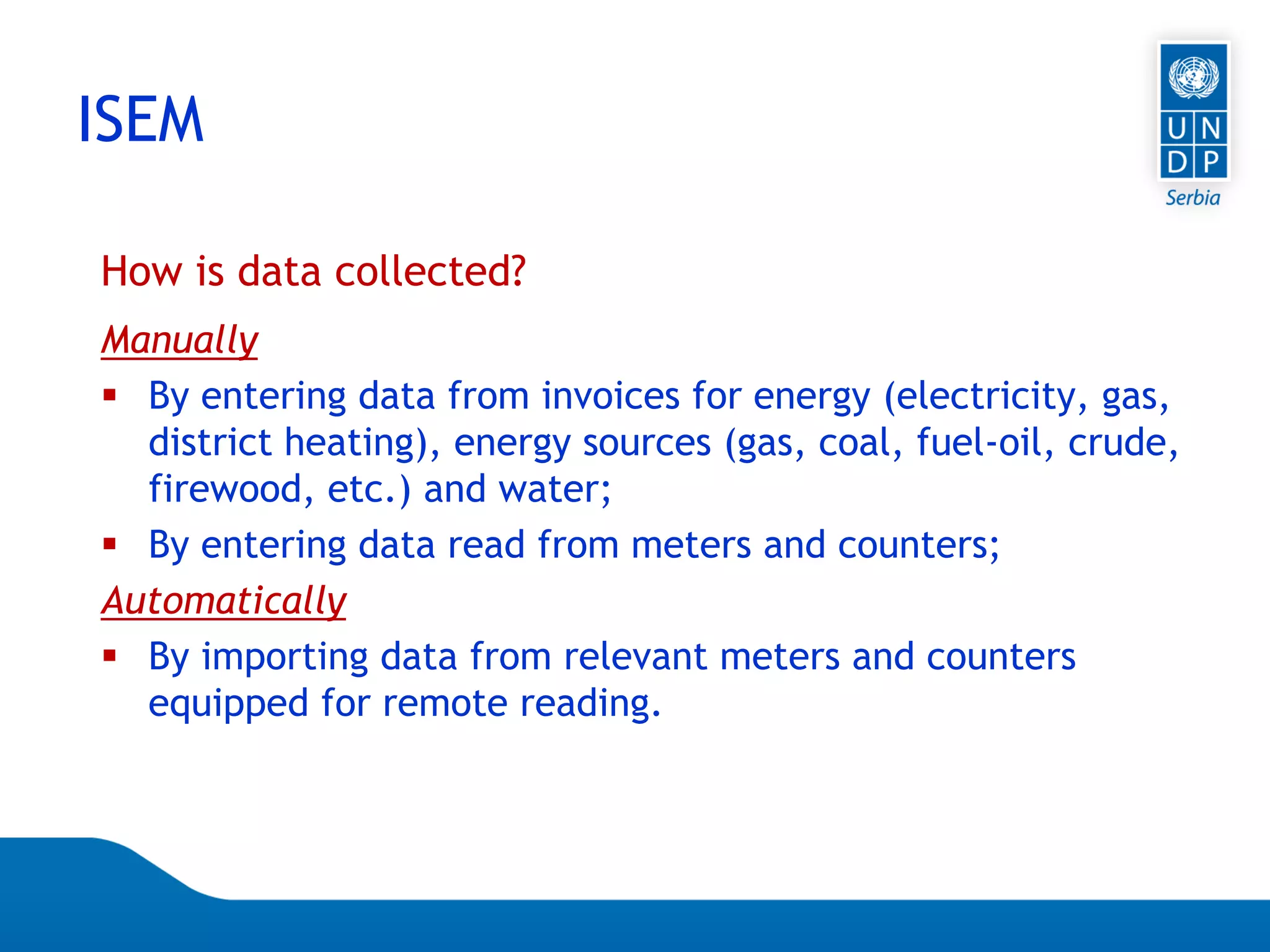 Page 14
How is data collected?
Manually
 By entering data from invoices for energy (electricity, gas,
district heating), energy sources (gas, coal, fuel-oil, crude,
firewood, etc.) and water;
 By entering data read from meters and counters;
Automatically
 By importing data from relevant meters and counters
equipped for remote reading.
ISEM
 