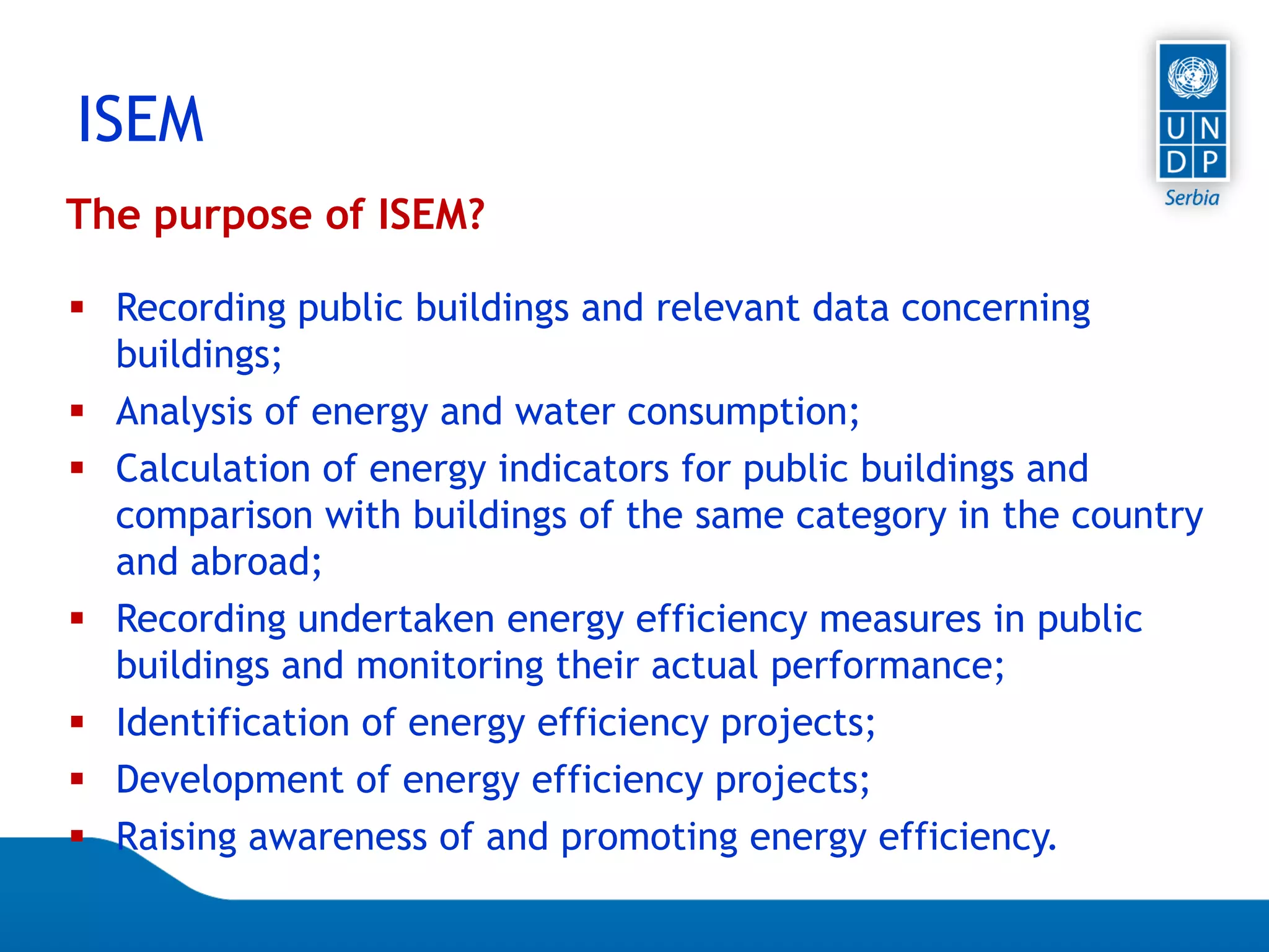 Page 18
ISEM
The purpose of ISEM?
 Recording public buildings and relevant data concerning
buildings;
 Analysis of energy and water consumption;
 Calculation of energy indicators for public buildings and
comparison with buildings of the same category in the country
and abroad;
 Recording undertaken energy efficiency measures in public
buildings and monitoring their actual performance;
 Identification of energy efficiency projects;
 Development of energy efficiency projects;
 Raising awareness of and promoting energy efficiency.
 