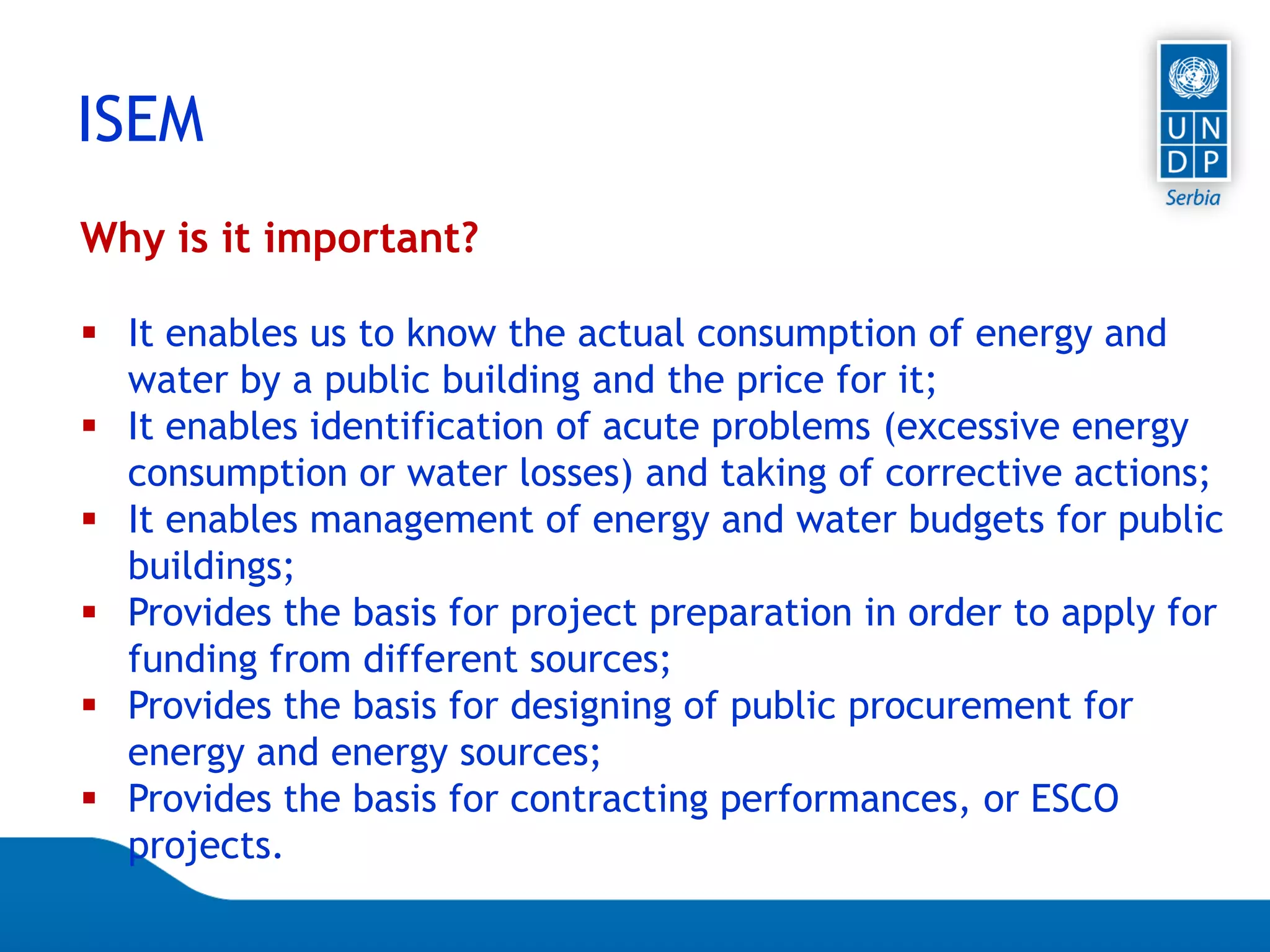 Page 23
ISEM
Why is it important?
 It enables us to know the actual consumption of energy and
water by a public building and the price for it;
 It enables identification of acute problems (excessive energy
consumption or water losses) and taking of corrective actions;
 It enables management of energy and water budgets for public
buildings;
 Provides the basis for project preparation in order to apply for
funding from different sources;
 Provides the basis for designing of public procurement for
energy and energy sources;
 Provides the basis for contracting performances, or ESCO
projects.
 