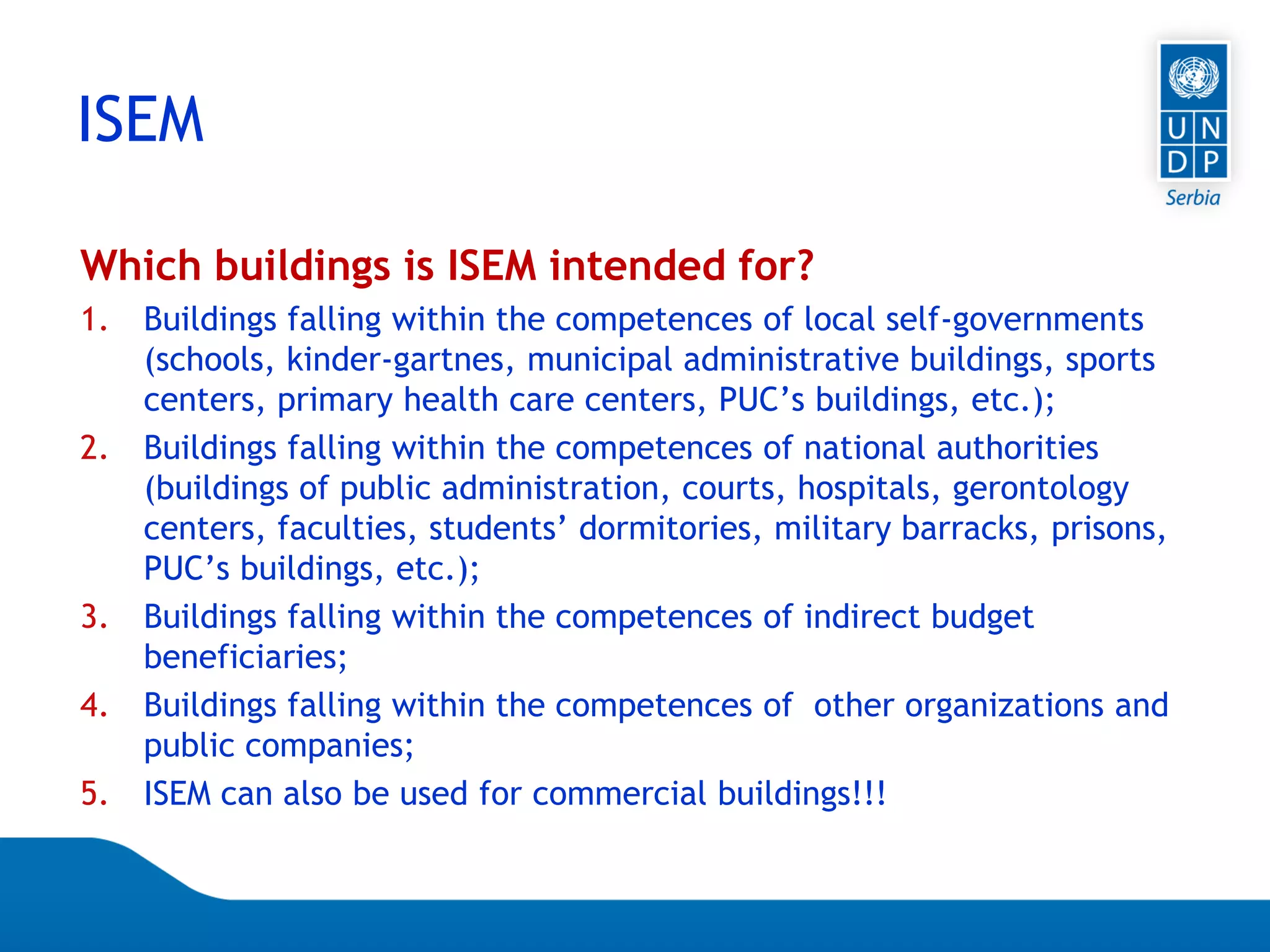 Page 24
Which buildings is ISEM intended for?
1. Buildings falling within the competences of local self-governments
(schools, kinder-gartnes, municipal administrative buildings, sports
centers, primary health care centers, PUC’s buildings, etc.);
2. Buildings falling within the competences of national authorities
(buildings of public administration, courts, hospitals, gerontology
centers, faculties, students’ dormitories, military barracks, prisons,
PUC’s buildings, etc.);
3. Buildings falling within the competences of indirect budget
beneficiaries;
4. Buildings falling within the competences of other organizations and
public companies;
5. ISEM can also be used for commercial buildings!!!
ISEM
 