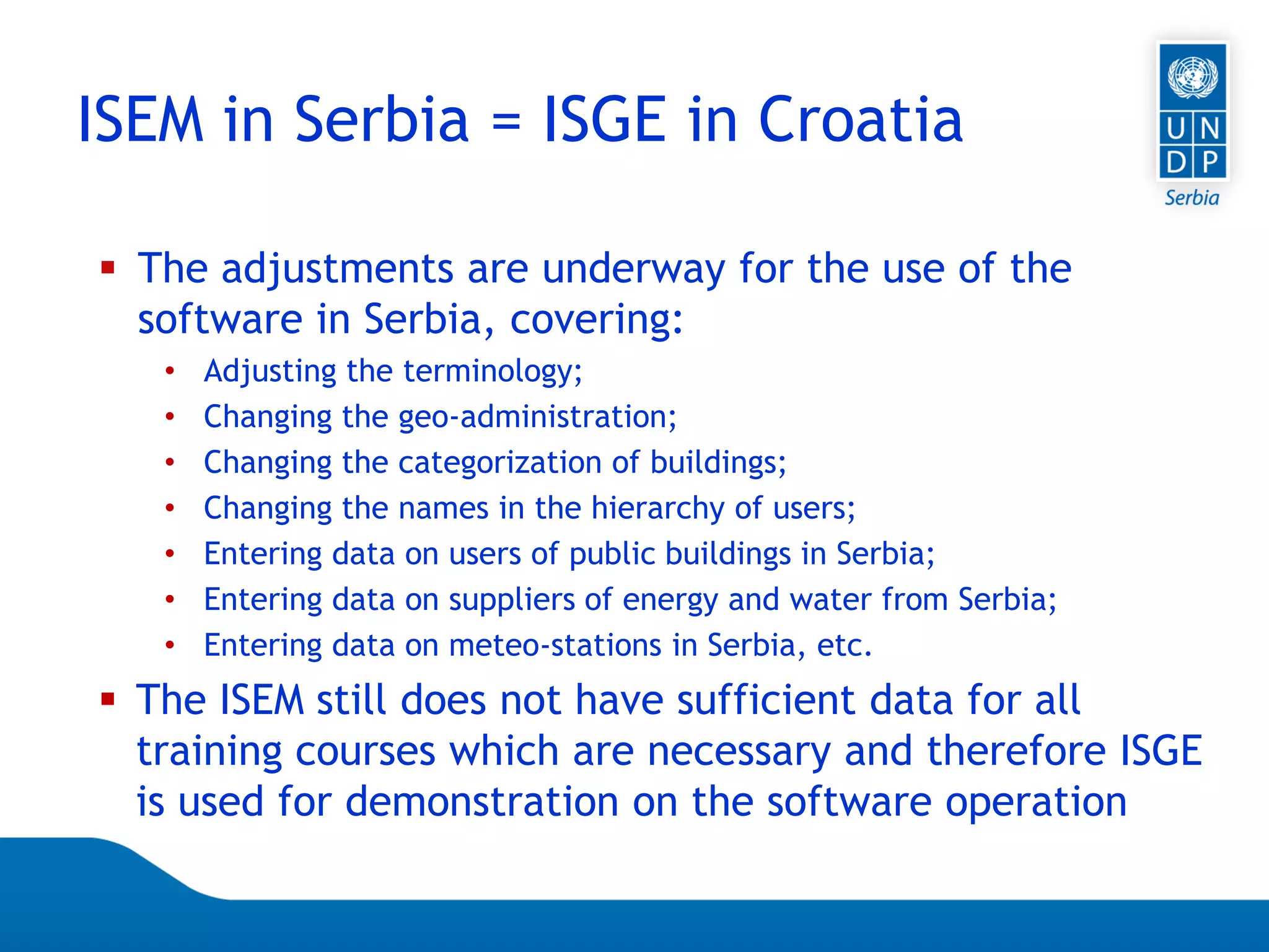 Page 25
 The adjustments are underway for the use of the
software in Serbia, covering:
• Adjusting the terminology;
• Changing the geo-administration;
• Changing the categorization of buildings;
• Changing the names in the hierarchy of users;
• Entering data on users of public buildings in Serbia;
• Entering data on suppliers of energy and water from Serbia;
• Entering data on meteo-stations in Serbia, etc.
 The ISEM still does not have sufficient data for all
training courses which are necessary and therefore ISGE
is used for demonstration on the software operation
ISEM in Serbia = ISGE in Croatia
 