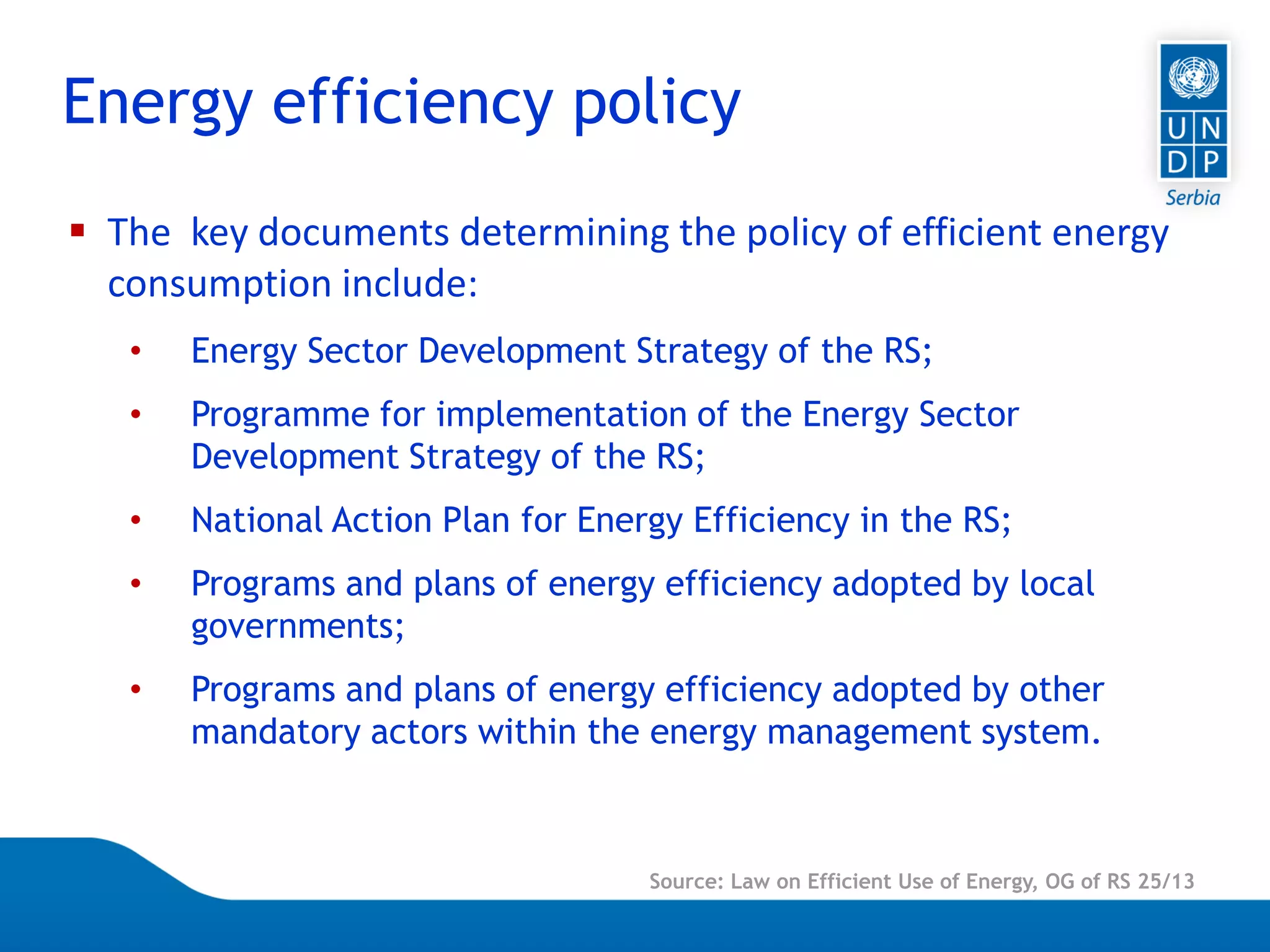 Page 3
Energy efficiency policy
Source: Law on Efficient Use of Energy, OG of RS 25/13
 The key documents determining the policy of efficient energy
consumption include:
• Energy Sector Development Strategy of the RS;
• Programme for implementation of the Energy Sector
Development Strategy of the RS;
• National Action Plan for Energy Efficiency in the RS;
• Programs and plans of energy efficiency adopted by local
governments;
• Programs and plans of energy efficiency adopted by other
mandatory actors within the energy management system.
 