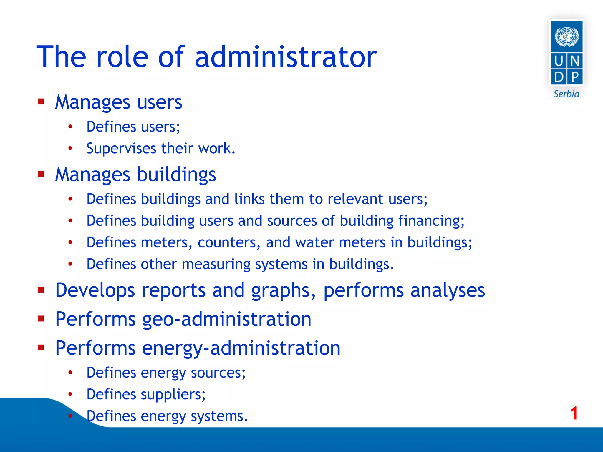 Page 31
 Manages users
• Defines users;
• Supervises their work.
 Manages buildings
• Defines buildings and links them to relevant users;
• Defines building users and sources of building financing;
• Defines meters, counters, and water meters in buildings;
• Defines other measuring systems in buildings.
 Develops reports and graphs, performs analyses
 Performs geo-administration
 Performs energy-administration
• Defines energy sources;
• Defines suppliers;
• Defines energy systems.
The role of administrator
1
 